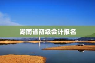 湖南省初级会计报名 -第1张-会计信息-希子网