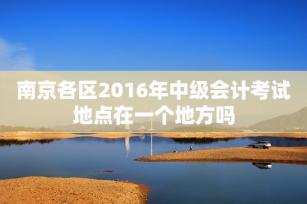 南京各区2016年中级会计考试地点在一个地方吗-第1张-会计信息-希子网